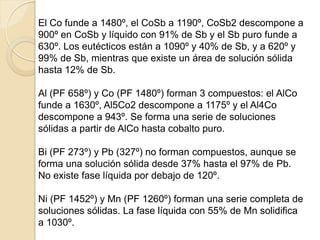El Co funde a 1480º, el CoSb a 1190º, CoSb2 descompone a
900º en CoSb y líquido con 91% de Sb y el Sb puro funde a
630º. Los eutécticos están a 1090º y 40% de Sb, y a 620º y
99% de Sb, mientras que existe un área de solución sólida
hasta 12% de Sb.
Al (PF 658º) y Co (PF 1480º) forman 3 compuestos: el AlCo
funde a 1630º, Al5Co2 descompone a 1175º y el Al4Co
descompone a 943º. Se forma una serie de soluciones
sólidas a partir de AlCo hasta cobalto puro.
Bi (PF 273º) y Pb (327º) no forman compuestos, aunque se
forma una solución sólida desde 37% hasta el 97% de Pb.
No existe fase líquida por debajo de 120º.
Ni (PF 1452º) y Mn (PF 1260º) forman una serie completa de
soluciones sólidas. La fase líquida con 55% de Mn solidifica
a 1030º.
 
