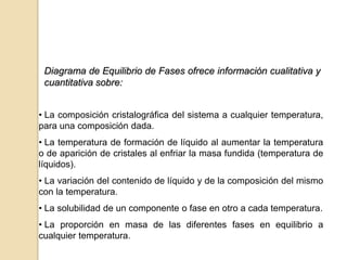 Diagrama de Equilibrio de Fases ofrece información cualitativa y
cuantitativa sobre:
• La composición cristalográfica del sistema a cualquier temperatura,
para una composición dada.
• La temperatura de formación de líquido al aumentar la temperatura
o de aparición de cristales al enfriar la masa fundida (temperatura de
líquidos).
• La variación del contenido de líquido y de la composición del mismo
con la temperatura.
• La solubilidad de un componente o fase en otro a cada temperatura.
• La proporción en masa de las diferentes fases en equilibrio a
cualquier temperatura.
 