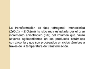 La transformación de fase tetragonal- monoclínica
(ZrO2(t) > ZrO2(m)) ha sido muy estudiada por el gran
incremento anisotrópico (3%) del volumen que causa
severos agrietamientos en los productos cerámicos
con zirconia y que son procesados en ciclos térmicos a
través de la temperatura de transformación.
 