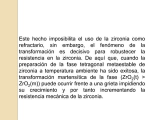 Este hecho imposibilita el uso de la zirconia como
refractario, sin embargo, el fenómeno de la
transformación es decisivo para robustecer la
resistencia en la zirconia. De aquí que, cuando la
preparación de la fase tetragonal metaestable de
zirconia a temperatura ambiente ha sido exitosa, la
transformación martensítica de la fase (ZrO2(t) >
ZrO2(m)) puede ocurrir frente a una grieta impidiendo
su crecimiento y por tanto incrementando la
resistencia mecánica de la zirconia.
 