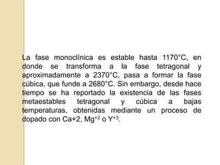 La fase monoclínica es estable hasta 1170°C, en
donde se transforma a la fase tetragonal y
aproximadamente a 2370°C, pasa a formar la fase
cúbica, que funde a 2680°C. Sin embargo, desde hace
tiempo se ha reportado la existencia de las fases
metaestables tetragonal y cúbica a bajas
temperaturas, obtenidas mediante un proceso de
dopado con Ca+2, Mg+2 o Y+3.
 
