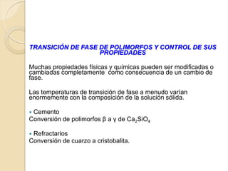 TRANSICIÓN DE FASE DE POLIMORFOS Y CONTROL DE SUS
PROPIEDADES
Muchas propiedades físicas y químicas pueden ser modificadas o
cambiadas completamente como consecuencia de un cambio de
fase.
Las temperaturas de transición de fase a menudo varían
enormemente con la composición de la solución sólida.
 Cemento
Conversión de polimorfos β a γ de Ca2SiO4
 Refractarios
Conversión de cuarzo a cristobalita.
 