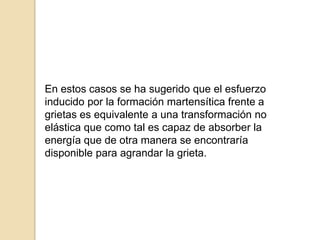 En estos casos se ha sugerido que el esfuerzo
inducido por la formación martensítica frente a
grietas es equivalente a una transformación no
elástica que como tal es capaz de absorber la
energía que de otra manera se encontraría
disponible para agrandar la grieta.
 