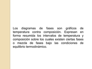 Los diagramas de fases son gráficos de
temperatura contra composición. Expresan en
forma resumida los intervalos de temperatura y
composición sobre los cuales existen ciertas fases
o mezcla de fases bajo las condiciones de
equilibrio termodinámico.
 