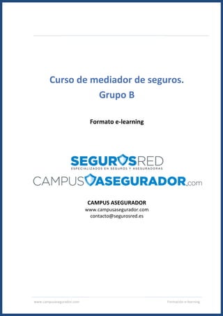 www.campusasegurador.com Formación e-learning
Curso de mediador de seguros.
Grupo B
Formato e-learning
CAMPUS ASEGURADOR
www.campusasegurador.com
contacto@segurosred.es
 