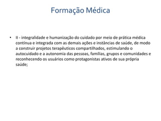 Formação Médica 
• II - integralidade e humanização do cuidado por meio de prática médica 
contínua e integrada com as demais ações e instâncias de saúde, de modo 
a construir projetos terapêuticos compartilhados, estimulando o 
autocuidado e a autonomia das pessoas, famílias, grupos e comunidades e 
reconhecendo os usuários como protagonistas ativos de sua própria 
saúde; 
 