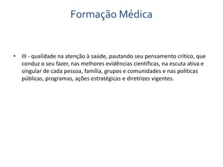 Formação Médica 
• III - qualidade na atenção à saúde, pautando seu pensamento crítico, que 
conduz o seu fazer, nas melhores evidências científicas, na escuta ativa e 
singular de cada pessoa, família, grupos e comunidades e nas políticas 
públicas, programas, ações estratégicas e diretrizes vigentes. 
 