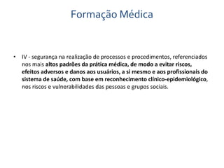 Formação Médica 
• IV - segurança na realização de processos e procedimentos, referenciados 
nos mais altos padrões da prática médica, de modo a evitar riscos, 
efeitos adversos e danos aos usuários, a si mesmo e aos profissionais do 
sistema de saúde, com base em reconhecimento clínico-epidemiológico, 
nos riscos e vulnerabilidades das pessoas e grupos sociais. 
 