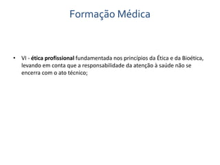 Formação Médica 
• VI - ética profissional fundamentada nos princípios da Ética e da Bioética, 
levando em conta que a responsabilidade da atenção à saúde não se 
encerra com o ato técnico; 
 