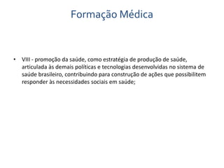 Formação Médica 
• VIII - promoção da saúde, como estratégia de produção de saúde, 
articulada às demais políticas e tecnologias desenvolvidas no sistema de 
saúde brasileiro, contribuindo para construção de ações que possibilitem 
responder às necessidades sociais em saúde; 
 