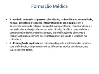 Formação Médica 
• X - cuidado centrado na pessoa sob cuidado, na família e na comunidade, 
no qual prevaleça o trabalho interprofissional, em equipe, com o 
desenvolvimento de relação horizontal, compartilhada, respeitando-se as 
necessidades e desejos da pessoa sob cuidado, família e comunidade, a 
compreensão destes sobre o adoecer, a identificação de objetivos e 
responsabilidades comuns entre profissionais de saúde e usuários no 
cuidado; e 
• X - Promoção da equidade no cuidado adequado e eficiente das pessoas 
com deficiência, compreendendo os diferentes modos de adoecer, nas 
suas especificidades. 
 