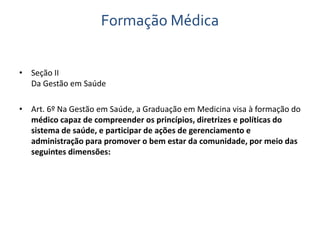 Formação Médica 
• Seção II 
Da Gestão em Saúde 
• Art. 6º Na Gestão em Saúde, a Graduação em Medicina visa à formação do 
médico capaz de compreender os princípios, diretrizes e políticas do 
sistema de saúde, e participar de ações de gerenciamento e 
administração para promover o bem estar da comunidade, por meio das 
seguintes dimensões: 
 