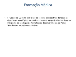 Formação Médica 
• I - Gestão do Cuidado, com o uso de saberes e dispositivos de todas as 
densidades tecnológicas, de modo a promover a organização dos sistemas 
integrados de saúde para a formulação e desenvolvimento de Planos 
Terapêuticos individuais e coletivos; 
 