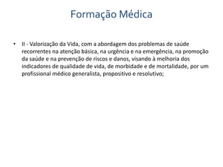Formação Médica 
• II - Valorização da Vida, com a abordagem dos problemas de saúde 
recorrentes na atenção básica, na urgência e na emergência, na promoção 
da saúde e na prevenção de riscos e danos, visando à melhoria dos 
indicadores de qualidade de vida, de morbidade e de mortalidade, por um 
profissional médico generalista, propositivo e resolutivo; 
 