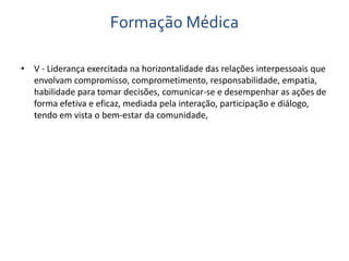 Formação Médica 
• V - Liderança exercitada na horizontalidade das relações interpessoais que 
envolvam compromisso, comprometimento, responsabilidade, empatia, 
habilidade para tomar decisões, comunicar-se e desempenhar as ações de 
forma efetiva e eficaz, mediada pela interação, participação e diálogo, 
tendo em vista o bem-estar da comunidade, 
 
