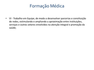 Formação Médica 
• VI - Trabalho em Equipe, de modo a desenvolver parcerias e constituição 
de redes, estimulando e ampliando a aproximação entre instituições, 
serviços e outros setores envolvidos na atenção integral e promoção da 
saúde; 
 