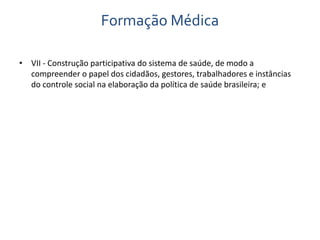 Formação Médica 
• VII - Construção participativa do sistema de saúde, de modo a 
compreender o papel dos cidadãos, gestores, trabalhadores e instâncias 
do controle social na elaboração da política de saúde brasileira; e 
 
