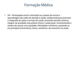 Formação Médica 
• VIII - Participação social e articulada nos campos de ensino e 
aprendizagem das redes de atenção à saúde, colaborando para promover 
a integração de ações e serviços de saúde, provendo atenção contínua, 
integral, de qualidade, boa prática clínica e responsável, incrementando o 
sistema de acesso, com equidade, efetividade e eficiência, pautando-se 
em princípios humanísticos, éticos, sanitários e da economia na saúde. 
 