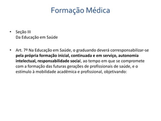 Formação Médica 
• Seção III 
Da Educação em Saúde 
• Art. 7º Na Educação em Saúde, o graduando deverá corresponsabilizar-se 
pela própria formação inicial, continuada e em serviço, autonomia 
intelectual, responsabilidade social, ao tempo em que se compromete 
com a formação das futuras gerações de profissionais de saúde, e o 
estímulo à mobilidade acadêmica e profissional, objetivando: 
 