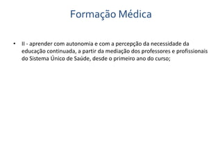 Formação Médica 
• II - aprender com autonomia e com a percepção da necessidade da 
educação continuada, a partir da mediação dos professores e profissionais 
do Sistema Único de Saúde, desde o primeiro ano do curso; 
 