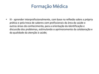Formação Médica 
• III - aprender interprofissionalmente, com base na reflexão sobre a própria 
prática e pela troca de saberes com profissionais da área da saúde e 
outras áreas do conhecimento, para a orientação da identificação e 
discussão dos problemas, estimulando o aprimoramento da colaboração e 
da qualidade da atenção à saúde; 
 