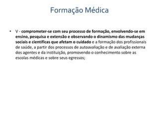 Formação Médica 
• V - comprometer-se com seu processo de formação, envolvendo-se em 
ensino, pesquisa e extensão e observando o dinamismo das mudanças 
sociais e científicas que afetam o cuidado e a formação dos profissionais 
de saúde, a partir dos processos de autoavaliação e de avaliação externa 
dos agentes e da instituição, promovendo o conhecimento sobre as 
escolas médicas e sobre seus egressos; 
 