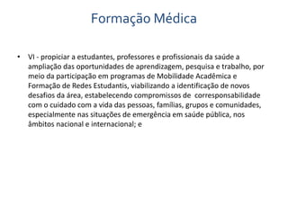 Formação Médica 
• VI - propiciar a estudantes, professores e profissionais da saúde a 
ampliação das oportunidades de aprendizagem, pesquisa e trabalho, por 
meio da participação em programas de Mobilidade Acadêmica e 
Formação de Redes Estudantis, viabilizando a identificação de novos 
desafios da área, estabelecendo compromissos de corresponsabilidade 
com o cuidado com a vida das pessoas, famílias, grupos e comunidades, 
especialmente nas situações de emergência em saúde pública, nos 
âmbitos nacional e internacional; e 
 
