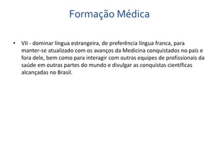 Formação Médica 
• VII - dominar língua estrangeira, de preferência língua franca, para 
manter-se atualizado com os avanços da Medicina conquistados no país e 
fora dele, bem como para interagir com outras equipes de profissionais da 
saúde em outras partes do mundo e divulgar as conquistas científicas 
alcançadas no Brasil. 
 