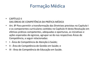 Formação Médica 
• CAPÍTULO II 
DAS ÁREAS DE COMPETÊNCIA DA PRÁTICA MÉDICA 
• Art. 8º Para permitir a transformação das Diretrizes previstas no Capítulo I 
e os componentes curriculares contidos no Capítulo III desta Resolução em 
efetivas práticas competentes, adequadas e oportunas, as iniciativas e 
ações esperadas do egresso, agrupar-se-ão nas respectivas Áreas de 
Competência, a seguir relacionadas: 
• I - Área de Competência de Atenção à Saúde; 
• II - Área de Competência de Gestão em Saúde; e 
• III - Área de Competência de Educação em Saúde. 
 