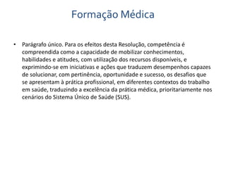 Formação Médica 
• Parágrafo único. Para os efeitos desta Resolução, competência é 
compreendida como a capacidade de mobilizar conhecimentos, 
habilidades e atitudes, com utilização dos recursos disponíveis, e 
exprimindo-se em iniciativas e ações que traduzem desempenhos capazes 
de solucionar, com pertinência, oportunidade e sucesso, os desafios que 
se apresentam à prática profissional, em diferentes contextos do trabalho 
em saúde, traduzindo a excelência da prática médica, prioritariamente nos 
cenários do Sistema Único de Saúde (SUS). 
 