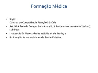 Formação Médica 
• Seção I 
Da Área de Competência Atenção à Saúde 
• Art. 9º A Área de Competência Atenção à Saúde estrutura-se em 2 (duas) 
subáreas: 
• I - Atenção às Necessidades Individuais de Saúde; e 
• II - Atenção às Necessidades de Saúde Coletiva. 
 
