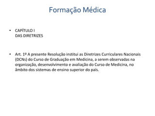 Formação Médica 
• CAPÍTULO I 
DAS DIRETRIZES 
• Art. 1º A presente Resolução institui as Diretrizes Curriculares Nacionais 
(DCNs) do Curso de Graduação em Medicina, a serem observadas na 
organização, desenvolvimento e avaliação do Curso de Medicina, no 
âmbito dos sistemas de ensino superior do país. 
 