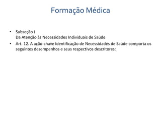Formação Médica 
• Subseção I 
Da Atenção às Necessidades Individuais de Saúde 
• Art. 12. A ação-chave Identificação de Necessidades de Saúde comporta os 
seguintes desempenhos e seus respectivos descritores: 
 