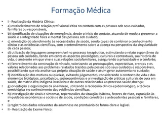 Formação Médica 
• I - Realização da História Clínica: 
• a) estabelecimento de relação profissional ética no contato com as pessoas sob seus cuidados, 
familiares ou responsáveis; 
• b) identificação de situações de emergência, desde o início do contato, atuando de modo a preservar a 
saúde e a integridade física e mental das pessoas sob cuidado; 
• c) orientação do atendimento às necessidades de saúde, sendo capaz de combinar o conhecimento 
clínico e as evidências científicas, com o entendimento sobre a doença na perspectiva da singularidade 
de cada pessoa; 
• d) utilização de linguagem compreensível no processo terapêutico, estimulando o relato espontâneo da 
pessoa sob cuidados, tendo em conta os aspectos psicológicos, culturais e contextuais, sua história de 
vida, o ambiente em que vive e suas relações sociofamiliares, assegurando a privacidade e o conforto; 
• e) favorecimento da construção de vínculo, valorizando as preocupações, expectativas, crenças e os 
valores relacionados aos problemas relatados trazidos pela pessoa sob seus cuidados e responsáveis, 
possibilitando que ela analise sua própria situação de saúde e assim gerar autonomia no cuidado; 
• f) identificação dos motivos ou queixas, evitando julgamentos, considerando o contexto de vida e dos 
elementos biológicos, psicológicos, socioeconômicos e a investigação de práticas culturais de cura em 
saúde, de matriz afro-indígena-brasileira e de outras relacionadas ao processo saúde-doença; 
• g) orientação e organização da anamnese, utilizando o raciocínio clínico-epidemiológico, a técnica 
semiológica e o conhecimento das evidências científicas; 
• h) investigação de sinais e sintomas, repercussões da situação, hábitos, fatores de risco, exposição às 
iniquidades econômicas e sociais e de saúde, condições correlatas e antecedentes pessoais e familiares; 
e 
• i) registro dos dados relevantes da anamnese no prontuário de forma clara e legível. 
• II - Realização do Exame Físico: 
 