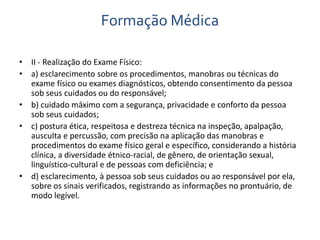 Formação Médica 
• II - Realização do Exame Físico: 
• a) esclarecimento sobre os procedimentos, manobras ou técnicas do 
exame físico ou exames diagnósticos, obtendo consentimento da pessoa 
sob seus cuidados ou do responsável; 
• b) cuidado máximo com a segurança, privacidade e conforto da pessoa 
sob seus cuidados; 
• c) postura ética, respeitosa e destreza técnica na inspeção, apalpação, 
ausculta e percussão, com precisão na aplicação das manobras e 
procedimentos do exame físico geral e específico, considerando a história 
clínica, a diversidade étnico-racial, de gênero, de orientação sexual, 
linguístico-cultural e de pessoas com deficiência; e 
• d) esclarecimento, à pessoa sob seus cuidados ou ao responsável por ela, 
sobre os sinais verificados, registrando as informações no prontuário, de 
modo legível. 
 