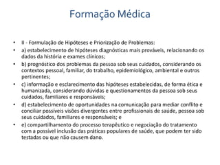 Formação Médica 
• II - Formulação de Hipóteses e Priorização de Problemas: 
• a) estabelecimento de hipóteses diagnósticas mais prováveis, relacionando os 
dados da história e exames clínicos; 
• b) prognóstico dos problemas da pessoa sob seus cuidados, considerando os 
contextos pessoal, familiar, do trabalho, epidemiológico, ambiental e outros 
pertinentes; 
• c) informação e esclarecimento das hipóteses estabelecidas, de forma ética e 
humanizada, considerando dúvidas e questionamentos da pessoa sob seus 
cuidados, familiares e responsáveis; 
• d) estabelecimento de oportunidades na comunicação para mediar conflito e 
conciliar possíveis visões divergentes entre profissionais de saúde, pessoa sob 
seus cuidados, familiares e responsáveis; e 
• e) compartilhamento do processo terapêutico e negociação do tratamento 
com a possível inclusão das práticas populares de saúde, que podem ter sido 
testadas ou que não causem dano. 
 