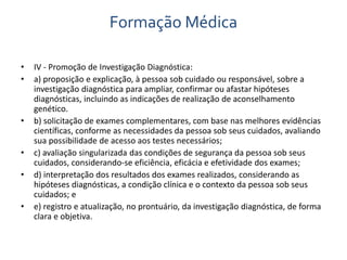 Formação Médica 
• IV - Promoção de Investigação Diagnóstica: 
• a) proposição e explicação, à pessoa sob cuidado ou responsável, sobre a 
investigação diagnóstica para ampliar, confirmar ou afastar hipóteses 
diagnósticas, incluindo as indicações de realização de aconselhamento 
genético. 
• b) solicitação de exames complementares, com base nas melhores evidências 
científicas, conforme as necessidades da pessoa sob seus cuidados, avaliando 
sua possibilidade de acesso aos testes necessários; 
• c) avaliação singularizada das condições de segurança da pessoa sob seus 
cuidados, considerando-se eficiência, eficácia e efetividade dos exames; 
• d) interpretação dos resultados dos exames realizados, considerando as 
hipóteses diagnósticas, a condição clínica e o contexto da pessoa sob seus 
cuidados; e 
• e) registro e atualização, no prontuário, da investigação diagnóstica, de forma 
clara e objetiva. 
 