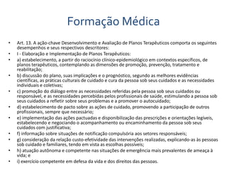 Formação Médica 
• Art. 13. A ação-chave Desenvolvimento e Avaliação de Planos Terapêuticos comporta os seguintes 
desempenhos e seus respectivos descritores: 
• I - Elaboração e Implementação de Planos Terapêuticos: 
• a) estabelecimento, a partir do raciocínio clínico-epidemiológico em contextos específicos, de 
planos terapêuticos, contemplando as dimensões de promoção, prevenção, tratamento e 
reabilitação; 
• b) discussão do plano, suas implicações e o prognóstico, segundo as melhores evidências 
científicas, as práticas culturais de cuidado e cura da pessoa sob seus cuidados e as necessidades 
individuais e coletivas; 
• c) promoção do diálogo entre as necessidades referidas pela pessoa sob seus cuidados ou 
responsável, e as necessidades percebidas pelos profissionais de saúde, estimulando a pessoa sob 
seus cuidados a refletir sobre seus problemas e a promover o autocuidado; 
• d) estabelecimento de pacto sobre as ações de cuidado, promovendo a participação de outros 
profissionais, sempre que necessário; 
• e) implementação das ações pactuadas e disponibilização das prescrições e orientações legíveis, 
estabelecendo e negociando o acompanhamento ou encaminhamento da pessoa sob seus 
cuidados com justificativa; 
• f) informação sobre situações de notificação compulsória aos setores responsáveis; 
• g) consideração da relação custo-efetividade das intervenções realizadas, explicando-as às pessoas 
sob cuidado e familiares, tendo em vista as escolhas possíveis; 
• h) atuação autônoma e competente nas situações de emergência mais prevalentes de ameaça à 
vida; e 
• i) exercício competente em defesa da vida e dos direitos das pessoas. 
 