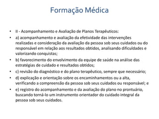 Formação Médica 
• II - Acompanhamento e Avaliação de Planos Terapêuticos: 
• a) acompanhamento e avaliação da efetividade das intervenções 
realizadas e consideração da avaliação da pessoa sob seus cuidados ou do 
responsável em relação aos resultados obtidos, analisando dificuldades e 
valorizando conquistas; 
• b) favorecimento do envolvimento da equipe de saúde na análise das 
estratégias de cuidado e resultados obtidos; 
• c) revisão do diagnóstico e do plano terapêutico, sempre que necessário; 
• d) explicação e orientação sobre os encaminhamentos ou a alta, 
verificando a compreensão da pessoa sob seus cuidados ou responsável; e 
• e) registro do acompanhamento e da avaliação do plano no prontuário, 
buscando torná-lo um instrumento orientador do cuidado integral da 
pessoa sob seus cuidados. 
 