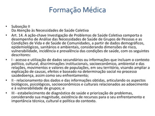 Formação Médica 
• Subseção II 
Da Atenção às Necessidades de Saúde Coletiva 
• Art. 14. A ação-chave Investigação de Problemas de Saúde Coletiva comporta o 
desempenho de Análise das Necessidades de Saúde de Grupos de Pessoas e as 
Condições de Vida e de Saúde de Comunidades, a partir de dados demográficos, 
epidemiológicos, sanitários e ambientais, considerando dimensões de risco, 
vulnerabilidade, incidência e prevalência das condições de saúde, com os seguintes 
descritores: 
• I - acesso e utilização de dados secundários ou informações que incluam o contexto 
político, cultural, discriminações institucionais, socioeconômico, ambiental e das 
relações, movimentos e valores de populações, em seu território, visando ampliar a 
explicação de causas, efeitos e baseado na determinação social no processo 
saúdedoença, assim como seu enfrentamento; 
• II - relacionamento dos dados e das informações obtidas, articulando os aspectos 
biológicos, psicológicos, socioeconômicos e culturais relacionados ao adoecimento 
e à vulnerabilidade de grupos; e 
• III - estabelecimento de diagnóstico de saúde e priorização de problemas, 
considerando sua magnitude, existência de recursos para o seu enfrentamento e 
importância técnica, cultural e política do contexto. 
 
