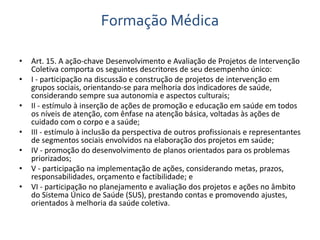 Formação Médica 
• Art. 15. A ação-chave Desenvolvimento e Avaliação de Projetos de Intervenção 
Coletiva comporta os seguintes descritores de seu desempenho único: 
• I - participação na discussão e construção de projetos de intervenção em 
grupos sociais, orientando-se para melhoria dos indicadores de saúde, 
considerando sempre sua autonomia e aspectos culturais; 
• II - estímulo à inserção de ações de promoção e educação em saúde em todos 
os níveis de atenção, com ênfase na atenção básica, voltadas às ações de 
cuidado com o corpo e a saúde; 
• III - estímulo à inclusão da perspectiva de outros profissionais e representantes 
de segmentos sociais envolvidos na elaboração dos projetos em saúde; 
• IV - promoção do desenvolvimento de planos orientados para os problemas 
priorizados; 
• V - participação na implementação de ações, considerando metas, prazos, 
responsabilidades, orçamento e factibilidade; e 
• VI - participação no planejamento e avaliação dos projetos e ações no âmbito 
do Sistema Único de Saúde (SUS), prestando contas e promovendo ajustes, 
orientados à melhoria da saúde coletiva. 
 