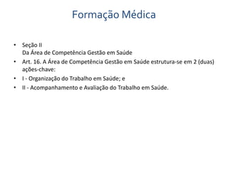 Formação Médica 
• Seção II 
Da Área de Competência Gestão em Saúde 
• Art. 16. A Área de Competência Gestão em Saúde estrutura-se em 2 (duas) 
ações-chave: 
• I - Organização do Trabalho em Saúde; e 
• II - Acompanhamento e Avaliação do Trabalho em Saúde. 
 