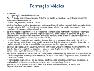 Formação Médica 
• Subseção I 
Da Organização do Trabalho em Saúde 
• Art. 17. A ação-chave Organização do Trabalho em Saúde comporta os seguintes desempenhos e 
seus respectivos descritores: 
• I - Identificação do Processo de Trabalho: 
• a) identificação da história da saúde, das políticas públicas de saúde no Brasil, da Reforma Sanitária, 
dos princípios do SUS e de desafios na organização do trabalho em saúde, considerando seus 
princípios, diretrizes e políticas de saúde; 
• b) identificação de oportunidades e de desafios na organização do trabalho nas redes de serviços 
de saúde, reconhecendo o conceito ampliado de saúde, no qual todos os cenários em que se 
produz saúde são ambientes relevantes e neles se deve assumir e propiciar compromissos com a 
qualidade, integralidade e continuidade da atenção; 
• c) utilização de diversas fontes para identificar problemas no processo de trabalho, incluindo a 
perspectiva dos profissionais e dos usuários e a análise de indicadores e do modelo de gestão, de 
modo a identificar risco e vulnerabilidade de pessoas, famílias e grupos sociais; 
• d) incluir a perspectiva dos usuários, família e comunidade, favorecendo sua maior autonomia na 
decisão do plano terapêutico, respeitando seu processo de planejamento e de decisão 
considerandose, ainda, os seus valores e crenças; 
• e) trabalho colaborativo em equipes de saúde, respeitando normas institucionais dos ambientes de 
trabalho e agindo com compromisso ético-profissional, superando a fragmentação do processo de 
trabalho em saúde; 
• f) participação na priorização de problemas, identificando a relevância, magnitude e urgência, as 
implicações imediatas e potenciais, a estrutura e os recursos disponíveis; e 
• g) abertura para opiniões diferentes e respeito à diversidade de valores, de papéis e de 
responsabilidades no cuidado à saúde. 
 