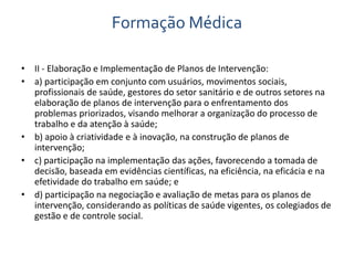 Formação Médica 
• II - Elaboração e Implementação de Planos de Intervenção: 
• a) participação em conjunto com usuários, movimentos sociais, 
profissionais de saúde, gestores do setor sanitário e de outros setores na 
elaboração de planos de intervenção para o enfrentamento dos 
problemas priorizados, visando melhorar a organização do processo de 
trabalho e da atenção à saúde; 
• b) apoio à criatividade e à inovação, na construção de planos de 
intervenção; 
• c) participação na implementação das ações, favorecendo a tomada de 
decisão, baseada em evidências científicas, na eficiência, na eficácia e na 
efetividade do trabalho em saúde; e 
• d) participação na negociação e avaliação de metas para os planos de 
intervenção, considerando as políticas de saúde vigentes, os colegiados de 
gestão e de controle social. 
 