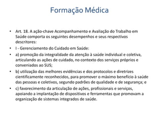 Formação Médica 
• Art. 18. A ação-chave Acompanhamento e Avaliação do Trabalho em 
Saúde comporta os seguintes desempenhos e seus respectivos 
descritores: 
• I - Gerenciamento do Cuidado em Saúde: 
• a) promoção da integralidade da atenção à saúde individual e coletiva, 
articulando as ações de cuidado, no contexto dos serviços próprios e 
conveniados ao SUS; 
• b) utilização das melhores evidências e dos protocolos e diretrizes 
cientificamente reconhecidos, para promover o máximo benefício à saúde 
das pessoas e coletivos, segundo padrões de qualidade e de segurança; e 
• c) favorecimento da articulação de ações, profissionais e serviços, 
apoiando a implantação de dispositivos e ferramentas que promovam a 
organização de sistemas integrados de saúde. 
 