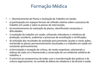 Formação Médica 
• I - Monitoramento de Planos e Avaliação do Trabalho em Saúde: 
• a) participação em espaços formais de reflexão coletiva sobre o processo de 
trabalho em saúde e sobre os planos de intervenção; 
• b) monitoramento da realização de planos, identificando conquistas e 
dificuldades; 
• c) avaliação do trabalho em saúde, utilizando indicadores e relatórios de 
produção, ouvidoria, auditorias e processos de acreditação e certificação; 
• d) utilização dos resultados da avaliação para promover ajustes e novas ações, 
mantendo os planos permanentemente atualizados e o trabalho em saúde em 
constante aprimoramento; 
• e) formulação e recepção de críticas, de modo respeitoso, valorizando o 
esforço de cada um e favorecendo a construção de um ambiente solidário de 
trabalho; e 
• f) estímulo ao compromisso de todos com a transformação das práticas e da 
cultura organizacional, no sentido da defesa da cidadania e do direito à saúde. 
 