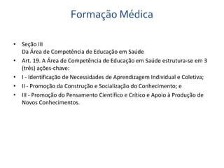 Formação Médica 
• Seção III 
Da Área de Competência de Educação em Saúde 
• Art. 19. A Área de Competência de Educação em Saúde estrutura-se em 3 
(três) ações-chave: 
• I - Identificação de Necessidades de Aprendizagem Individual e Coletiva; 
• II - Promoção da Construção e Socialização do Conhecimento; e 
• III - Promoção do Pensamento Científico e Crítico e Apoio à Produção de 
Novos Conhecimentos. 
 