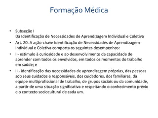 Formação Médica 
• Subseção I 
Da Identificação de Necessidades de Aprendizagem Individual e Coletiva 
• Art. 20. A ação-chave Identificação de Necessidades de Aprendizagem 
Individual e Coletiva comporta os seguintes desempenhos: 
• I - estímulo à curiosidade e ao desenvolvimento da capacidade de 
aprender com todos os envolvidos, em todos os momentos do trabalho 
em saúde; e 
• II - identificação das necessidades de aprendizagem próprias, das pessoas 
sob seus cuidados e responsáveis, dos cuidadores, dos familiares, da 
equipe multiprofissional de trabalho, de grupos sociais ou da comunidade, 
a partir de uma situação significativa e respeitando o conhecimento prévio 
e o contexto sociocultural de cada um. 
 