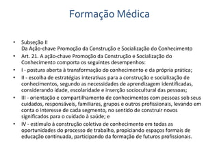 Formação Médica 
• Subseção II 
Da Ação-chave Promoção da Construção e Socialização do Conhecimento 
• Art. 21. A ação-chave Promoção da Construção e Socialização do 
Conhecimento comporta os seguintes desempenhos: 
• I - postura aberta à transformação do conhecimento e da própria prática; 
• II - escolha de estratégias interativas para a construção e socialização de 
conhecimentos, segundo as necessidades de aprendizagem identificadas, 
considerando idade, escolaridade e inserção sociocultural das pessoas; 
• III - orientação e compartilhamento de conhecimentos com pessoas sob seus 
cuidados, responsáveis, familiares, grupos e outros profissionais, levando em 
conta o interesse de cada segmento, no sentido de construir novos 
significados para o cuidado à saúde; e 
• IV - estímulo à construção coletiva de conhecimento em todas as 
oportunidades do processo de trabalho, propiciando espaços formais de 
educação continuada, participando da formação de futuros profissionais. 
 