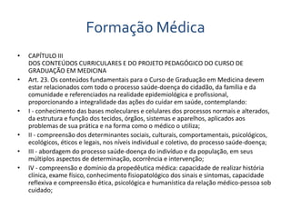 Formação Médica 
• CAPÍTULO III 
DOS CONTEÚDOS CURRICULARES E DO PROJETO PEDAGÓGICO DO CURSO DE 
GRADUAÇÃO EM MEDICINA 
• Art. 23. Os conteúdos fundamentais para o Curso de Graduação em Medicina devem 
estar relacionados com todo o processo saúde-doença do cidadão, da família e da 
comunidade e referenciados na realidade epidemiológica e profissional, 
proporcionando a integralidade das ações do cuidar em saúde, contemplando: 
• I - conhecimento das bases moleculares e celulares dos processos normais e alterados, 
da estrutura e função dos tecidos, órgãos, sistemas e aparelhos, aplicados aos 
problemas de sua prática e na forma como o médico o utiliza; 
• II - compreensão dos determinantes sociais, culturais, comportamentais, psicológicos, 
ecológicos, éticos e legais, nos níveis individual e coletivo, do processo saúde-doença; 
• III - abordagem do processo saúde-doença do indivíduo e da população, em seus 
múltiplos aspectos de determinação, ocorrência e intervenção; 
• IV - compreensão e domínio da propedêutica médica: capacidade de realizar história 
clínica, exame físico, conhecimento fisiopatológico dos sinais e sintomas, capacidade 
reflexiva e compreensão ética, psicológica e humanística da relação médico-pessoa sob 
cuidado; 
 